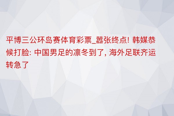 平博三公环岛赛体育彩票_嚣张终点! 韩媒恭候打脸: 中国男足的凛冬到了, 海外足联齐运转急了
