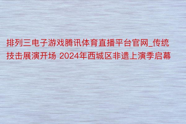 排列三电子游戏腾讯体育直播平台官网_传统技击展演开场 2024年西城区非遗上演季启幕