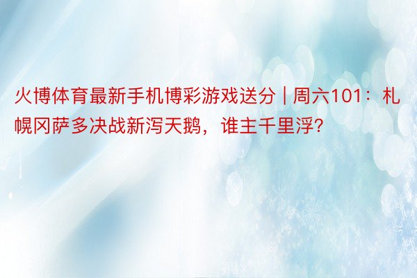 火博体育最新手机博彩游戏送分 | 周六101：札幌冈萨多决战新泻天鹅，谁主千里浮？