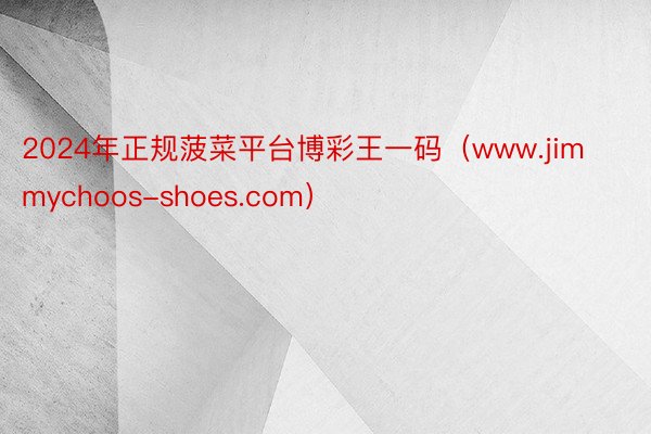 2024年正规菠菜平台博彩王一码（www.jimmychoos-shoes.com）