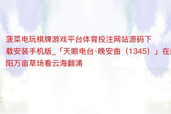 菠菜电玩棋牌游戏平台体育投注网站源码下载安装手机版_「天眼电台·晚安曲（1345）」在红阳万亩草场看云海翻涌