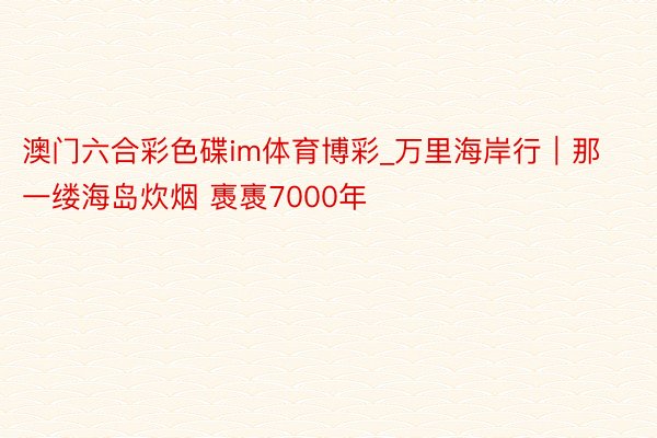 澳门六合彩色碟im体育博彩_万里海岸行｜那一缕海岛炊烟 褭褭7000年