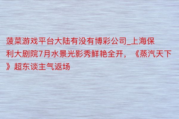 菠菜游戏平台大陆有没有博彩公司_上海保利大剧院7月水景光影秀鲜艳全开，《蒸汽天下》超东谈主气返场