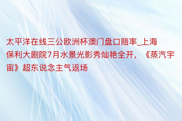 太平洋在线三公欧洲杯澳门盘口赔率_上海保利大剧院7月水景光影秀灿艳全开，《蒸汽宇宙》超东说念主气返场