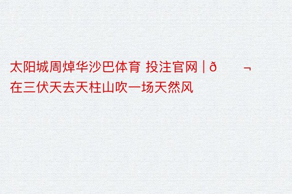 太阳城周焯华沙巴体育 投注官网 | 🌬️在三伏天去天柱山吹一场天然风