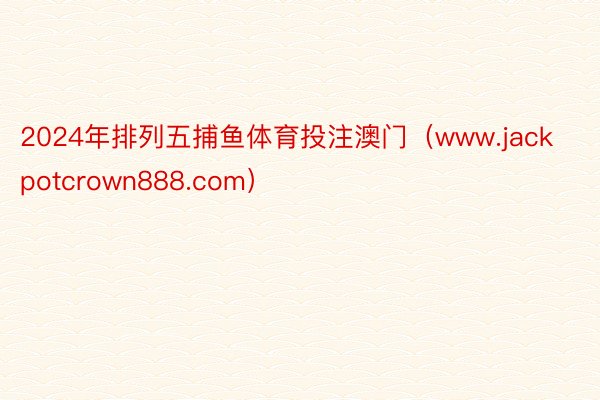2024年排列五捕鱼体育投注澳门（www.jackpotcrown888.com）