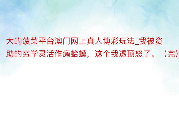 大的菠菜平台澳门网上真人博彩玩法_我被资助的穷学灵活作癞蛤蟆，这个我透顶怒了。（完）