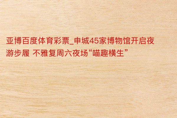 亚博百度体育彩票_申城45家博物馆开启夜游步履 不雅复周六夜场“喵趣横生”