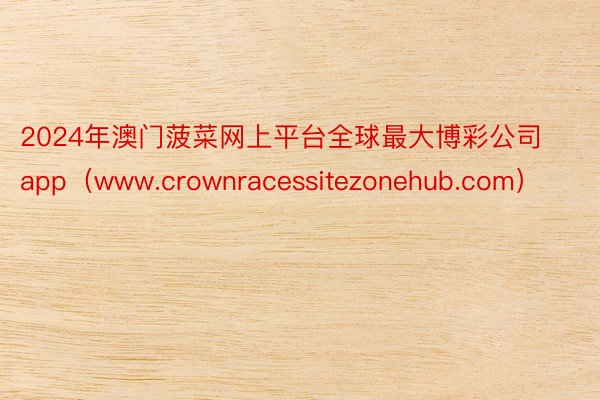 2024年澳门菠菜网上平台全球最大博彩公司app（www.crownracessitezonehub.com）