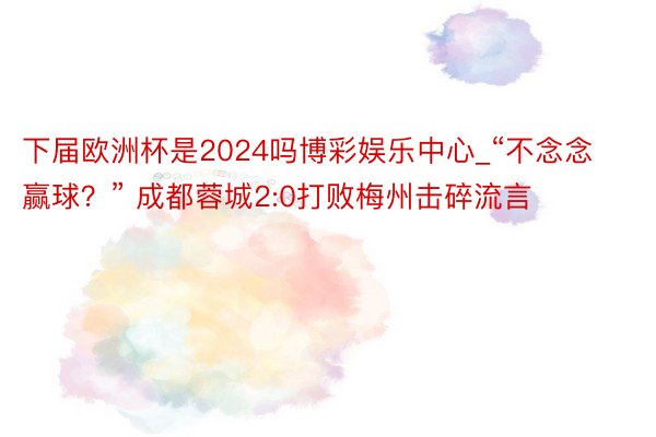 下届欧洲杯是2024吗博彩娱乐中心_“不念念赢球？” 成都蓉城2:0打败梅州击碎流言