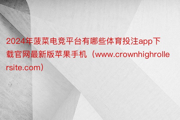 2024年菠菜电竞平台有哪些体育投注app下载官网最新版苹果手机（www.crownhighrollersite.com）