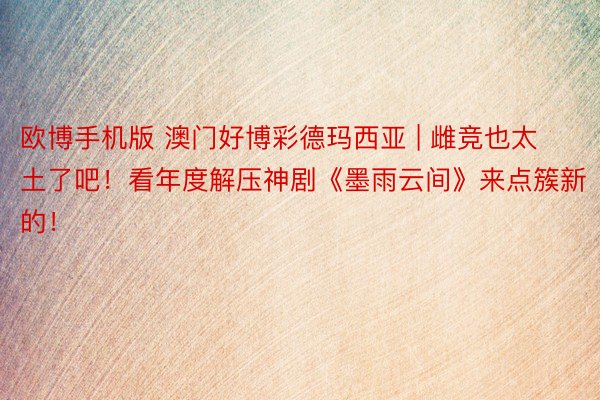 欧博手机版 澳门好博彩德玛西亚 | 雌竞也太土了吧！看年度解压神剧《墨雨云间》来点簇新的！