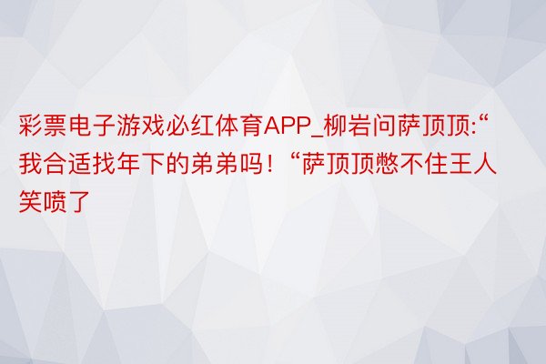 彩票电子游戏必红体育APP_柳岩问萨顶顶:“我合适找年下的弟弟吗！“萨顶顶憋不住王人笑喷了
