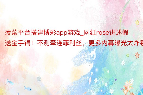 菠菜平台搭建博彩app游戏_网红rose讲述假送金手镯！不测牵连菲利丝，更多内幕曝光太炸裂